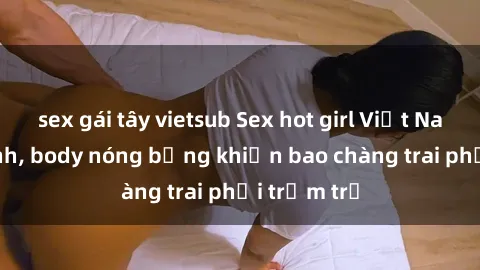 sex gái tây vietsub Sex hot girl Việt Nam: Mặt xinh, body nóng bỏng khiến bao chàng trai phải trầm trồ
