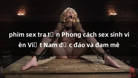 phim sex tra tấn Phong cách sex sinh viên Việt Nam độc đáo và đam mê
